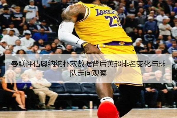 曼联评估奥纳纳扑救数据背后英超排名变化与球队走向观察