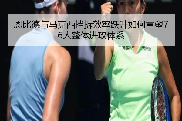 恩比德与马克西挡拆效率跃升如何重塑76人整体进攻体系