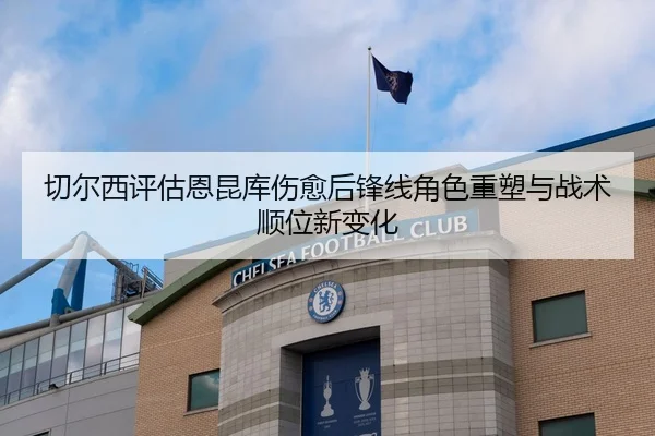 切尔西评估恩昆库伤愈后锋线角色重塑与战术顺位新变化