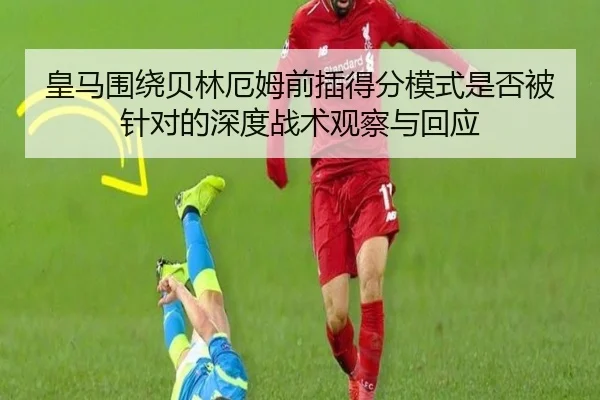 皇马围绕贝林厄姆前插得分模式是否被针对的深度战术观察与回应