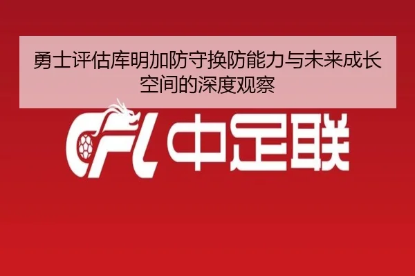 勇士评估库明加防守换防能力与未来成长空间的深度观察