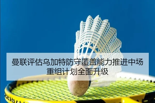 曼联评估乌加特防守覆盖能力推进中场重组计划全面升级
