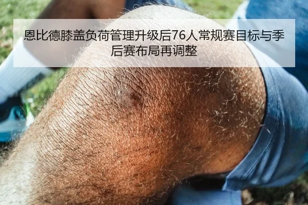 恩比德膝盖负荷管理升级后76人常规赛目标与季后赛布局再调整
